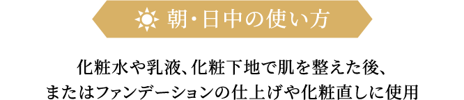 朝・日中の使い方 化粧水や乳液、化粧下地で肌を整えた後、またはファンデーションの仕上げや化粧直しに使用