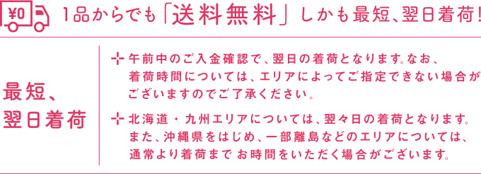 1品からでも「送料無料」しかも最短、翌日出荷！ 最短、翌日出荷 ・午前中のご入金確認で、翌日の着荷となります。なお、着荷時間については、エリアによってご指定できない場合がございますのでご了承ください。 ・北海道・九州エリアについては、翌々日の着荷となります。また、沖縄県をはじめ、一部離島などのエリアについては、通常より着荷までお時間をいただく場合がございます。