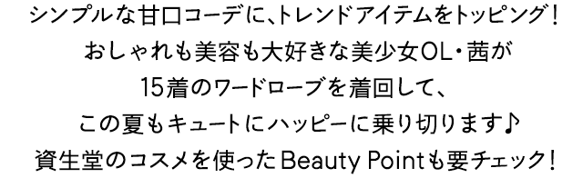 シンプルな甘口コーデに、トレンドアイテムをトッピング！おしゃれも美容も大好きな美少女OL・茜が15着のワードローブを着回して、この夏もキュートにハッピーに乗り切ります♪資生堂のコスメを使ったBeauty Pointも要チェック！