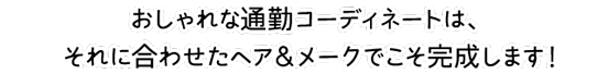 おしゃれな通勤コーディネートは、それに合わせたヘア&メークでこそ完成します！