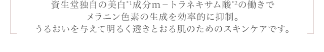 資生堂独自の美白成分m-トラネキサム酸の働きでメラニン色素の生成を効率的に抑制。うるおいを与えて明るく透きとおる肌のためのスキンケアです。