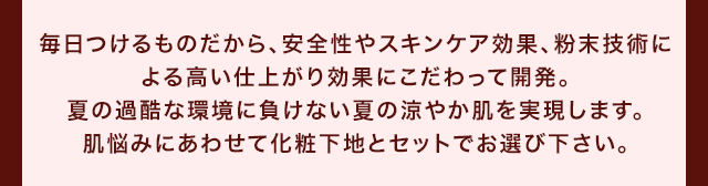 毎日つけるものだから、安全性やスキンケア効果、粉末技術による高い仕上がり効果にこだわって開発。夏の過酷な環境に負けない夏の涼やか肌を実現します。肌悩みにあわせて化粧下地とセットでお選び下さい。