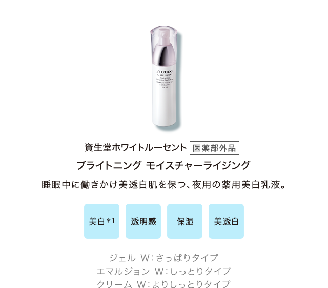 資生堂ホワイトルーセント[医薬部外品] ブライトニング モイスチャーライジング 睡眠中に働きかけ美透白肌を保つ、夜用の薬用美白乳液。 / 美白＊1、透明感、保湿、美透白 / ジェル Ｗ：さっぱりタイプ、エマルジョン Ｗ：しっとりタイプ、クリーム Ｗ：よりしっとりタイプ