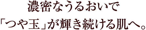 濃密なうるおいで「つや玉」が輝き続ける肌へ。
