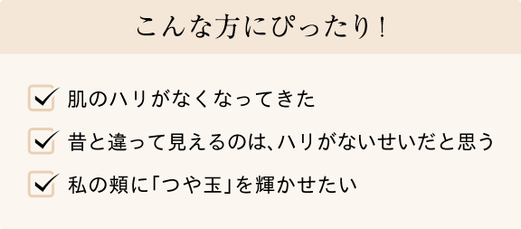 こんな方にぴったり! 肌のハリがなくなってきた 昔と違って見えるのは、ハリがないせいだと思う 私の頬に「つや玉」を輝かせたい