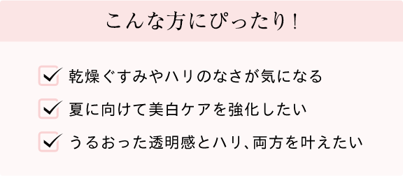 こんな方にぴったり! 乾燥ぐすみやハリのなさが気になる 夏に向けて美白ケアを強化したい うるおった透明感とハリ、両方を叶えたい