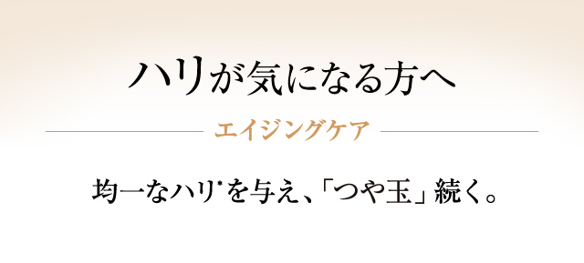 【ハリが気になる方へ】 エイジングケア 均一なハリ*を与え、「つや玉」続く。