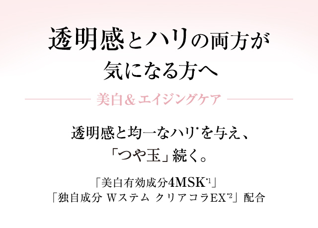 透明感とハリの両方が気になる方へ 美白&エイジングケア 透明感と均一なハリ*を与え、「つや玉」続く。「美白有効成分4MSK**」「独自成分 Wステム クリアコラEX *」配合