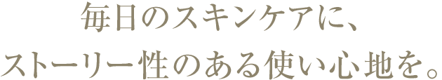 毎日のスキンケアに、 ストーリー性のある使い心地を。