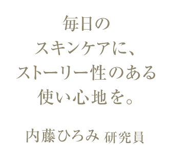 毎日の スキンケアに、ストーリー性のある 使い心地を。内藤ひろみ研究員