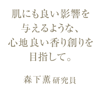 肌にも良い影響を 与えるような、 心地良い香り創りを 目指して。森下薫研究員