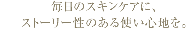 毎日のスキンケアに、 ストーリー性のある使い心地を。