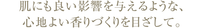 肌にも良い影響を与えるような、 心地よい香りづくりを目ざして。