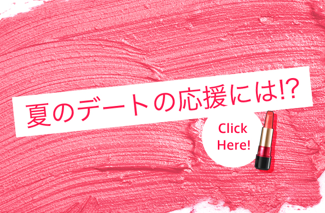 夏のデートの応援には！？ Click Here!