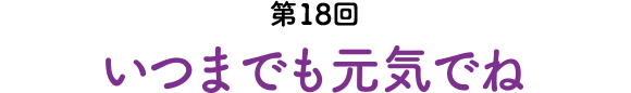 第18回 いつまでも元気でね