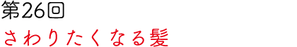 第26回 さわりたくなる髪