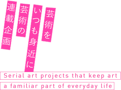 芸術をいつも身近に 芸術の連載企画 Serial art projects that keep art a familiar part of everyday