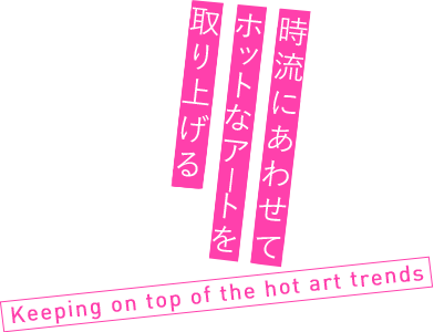 時流にあわせてホットなアートを取り上げる Keeping on top of the hot art trends