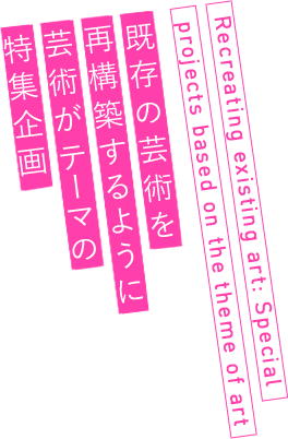 既存の芸術を再構築するように芸術がテーマの特集企画 Recreating existing art: Special projects based on the theme of art