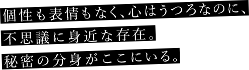 個性も表情もなく、心はうつろなのに、不思議に身近な存在。秘密の分身がここにいる。