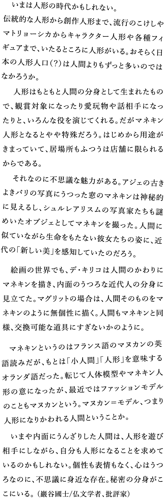 いまは人形の時代かもしれない。伝統的な人形から創作人形まで、流行のこけしやマトリョーシカからキャラクター人形や各種フィギュアまで、いたるところに人形がいる。おそらく日本の人形人口（？）は人間よりもずっと多いのではなかろうか。 人形はもともと人間の分身として生まれたもので、観賞対象になったり愛玩物や話相手になったりと、いろんな役を演じてくれる。だがマネキン人形となるとやや特殊だろう。　はじめから用途がきまっていて、居場所もふつうは店舗に限られるからである。　それなのに不思議な魅力がある。アジェの古きよきパリの写真にうつった窓のマネキンは神秘的に見えるし、シュルレアリスムの写真家たちも謎めいたオブジェとしてマネキンを撮った。人間に似ていながら生命をもたない彼女たちの姿に、近代の「新しい美」を感知していたのだろう。　絵画の世界でも、デ・キリコは人間のかわりにマネキンを描き、内面のうつろな近代人の分身に見立てた。マグリットの場合は、人間そのものをマネキンのように無個性に描く。人間もマネキンと同様、交換可能な道具にすぎないかのように。　マネキンというのはフランス語のマヌカンの英語読みだが、もとは「小人間」「人形」を意味するオランダ語だった。転じて人体模型やマネキン人形の意になったが、最近ではファッションモデルのこともマヌカンという。マヌカン＝モデル、つまり人形になりかわれる人間ということか。　いまや内面にうんざりした人間は、人形を遊び相手にしながら、自分も人形になることを求めているのかもしれない。個性も表情もなく、心はうつろなのに、不思議に身近な存在。秘密の分身がここにいる。(巖谷國士/仏文学者、批評家)