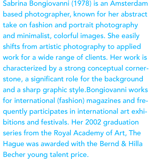 Sabrina Bongiovanni (1978) is an Amsterdam based photographer, known for her abstract take on fashion and portrait photography and minimalist, colorful images. She easily shifts from artistic photography to applied work for a wide range of clients. Her work is characterized by a strong conceptual cornerstone, a significant role for the background and a sharp graphic style.Bongiovanni works for international (fashion) magazines and frequently participates in international art exhibitions and festivals. Her 2002 graduation series from the Royal Academy of Art, The Hague was awarded with the Bernd & Hilla Becher young talent price.