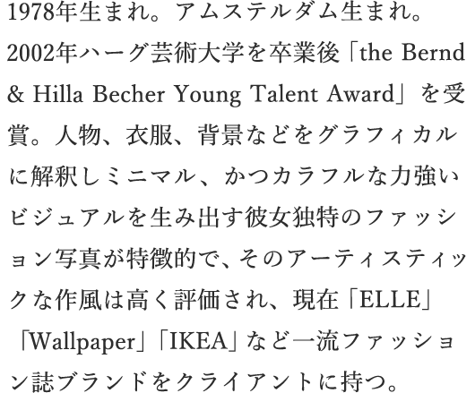 1978年生まれ。アムステルダム生まれ。2002年ハーグ芸術大学を卒業後「the Bernd & Hilla Becher Young Talent Award」を受賞。人物、衣服、背景などをグラフィカルに解釈しミニマル、かつカラフルな力強いビジュアルを生み出す彼女独特のファッション写真が特徴的で、そのアーティスティックな作風は高く評価され、現在「ELLE」「Wallpaper」「IKEA」など一流ファッション誌ブランドをクライアントに持つ。