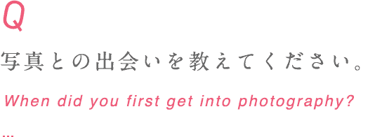 写真との出会いを教えてください。 When did you first get into photography?