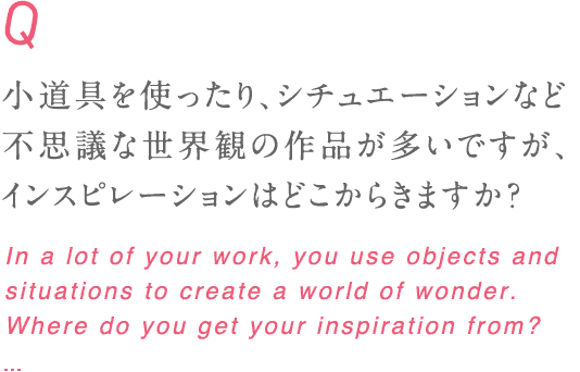 小道具を使ったり、シチュエーションなど不思議な世界観の作品が多いですが、インスピレーションはどこからきますか？ In a lot of your work, you use objects and situations to create a world of wonder. Where do you get your inspiration from?