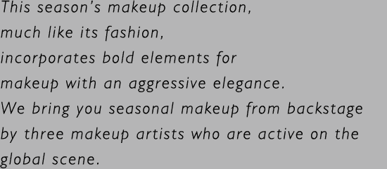 This season’s makeup collection, much like its fashion, incorporates bold elements for makeup with an aggressive elegance. We bring you seasonal makeup from backstage by three makeup artists who are active on the global scene.
