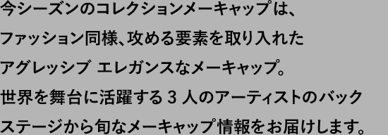 今シーズンのコレクションメーキャップは、ファッション同様、攻める要素を取り入れたアグレッシブ エレガンスなメーキャップ。世界を舞台に活躍する3人のアーティストのバックステージから旬な情報をお届けします。