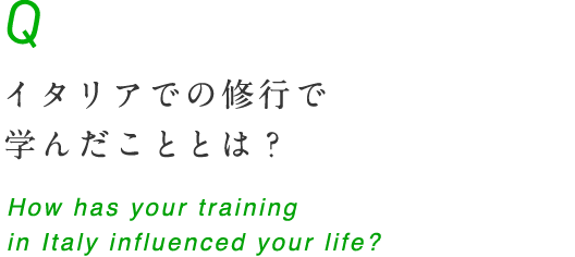 イタリアでの修行はどのような影響をもたらしていますか？ How has your training in Italy influenced your life?