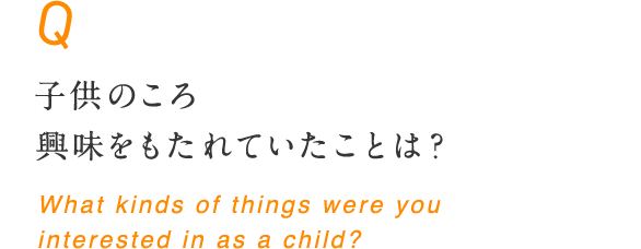 子供のころ興味をもたれていたことは？ What kinds of things were you interested in as a child?