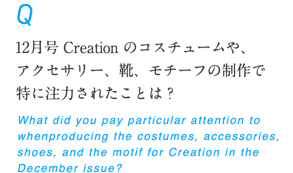 12月号 Creation のコスチュームや、アクセサリー、靴、モチーフの制作で特に注力されたことは？ What did you pay particular attention to when producing the costumes, accessories, shoes, and the motif for Creation in the December issue?