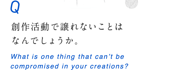 創作活動で譲れないことはなんでしょうか。 What is one thing that can’t be compromised in your creations?