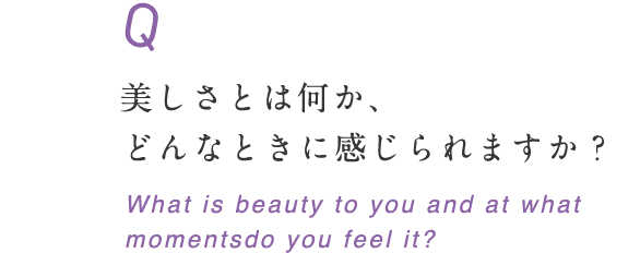 美しさとは何か、どんなときに感じられますか？ What is beauty to you and at what momentsdo you feel it?
