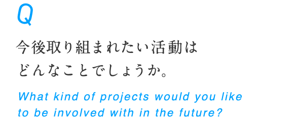 今後取り組まれたい活動はどんなことでしょうか。 What kind of projects would you like to be involved with in the future?