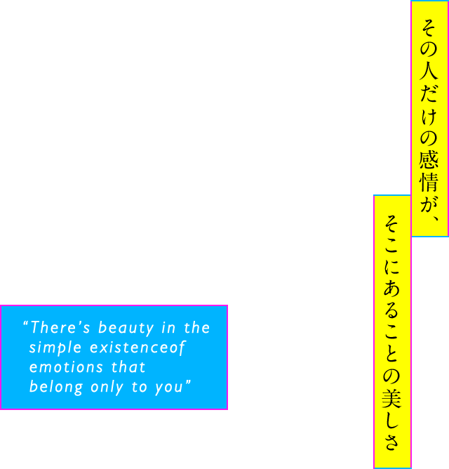 その人だけの感情が、そこにあることの美しさ “There’s beauty in the simple existence of emotions that belong only to you”