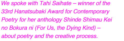 We spoke with Tahi Saihate – winner of the 33rd Hanatsubaki Award for Contemporary Poetry for her anthology Shinde Shimau Kei no Bokura ni (For Us, the Dying Kind) – about poetry and the creative process.