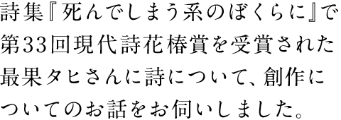 詩集『死んでしまう系のぼくらに』で第33回現代詩花椿賞を受賞された最果タヒさんに詩について、創作についてのお話をお伺いしました。