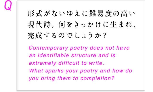 形式がないゆえに難易度の高い現代詩。何をきっかけに生まれ、完成するのでしょうか？ Contemporary poetry does not have an identifiable structure and is extremely difficult to write. What sparks your poetry and how do you bring them to completion?