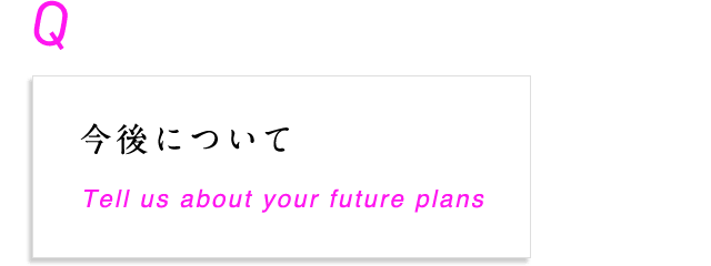 今後について Tell us about your future plans