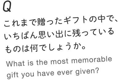 Q.これまで贈ったギフトの中で、いちばん思い出に残っているものは何でしょうか。 What is the most memorable gift you have ever given?