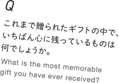 Q.これまで贈られたギフトの中で、いちばん心に残っているものは何でしょうか。 What is the most memorable gift you have ever received?