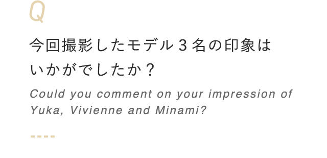 今回撮影したモデル3名の印象はいかがでしたか? Could you comment on your impression of Yuka, Vivienne and Minami?