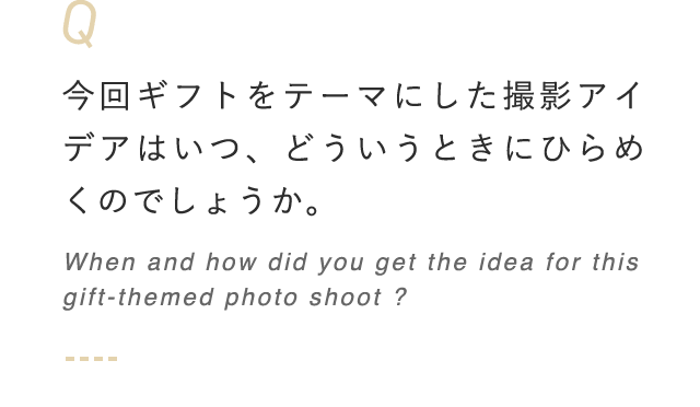 今回ギフトをテーマにした撮影アイデアはいつ、どういうときにひらめくのでしょうか。 When and how did you get the idea for this gift-themed photo shoot?