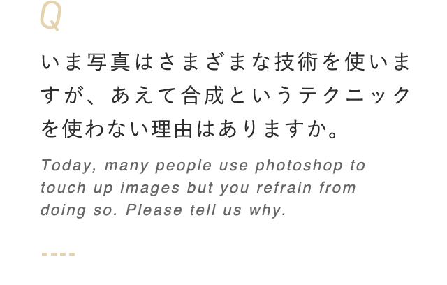 いま写真はさまざまな技術を使いますが、あえて合成というテクニックを使わない理由はありますか。 Today, many people use photoshop to touch up images but you refrain from doing so. Please tell us why.