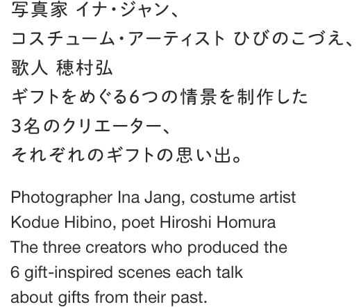 写真家 イナ・ジャン、コスチューム・アーティスト ひびのこづえ、歌人 穂村弘ギフトをめぐる６つの情景を制作した３名のクリエーター、それぞれのギフトの思い出。 Photographer Ina Jean, Costume artist Hibino Kodue, poet Ho-muraHiro Three of creators who produced six of the scene over the gift ,Each of the gift of memories.