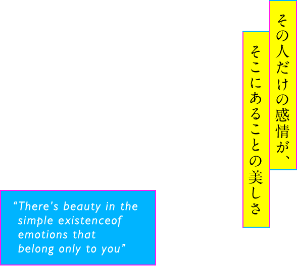 その人だけの感情が、そこにあることの美しさ “There’s beauty in the simple existence of emotions that belong only to you”