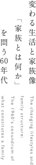 変わる生活と家族像 家族とは何かを問う60年代 The changing lifestyles and family structure: The 1960’s conundrum of what constitutes a family